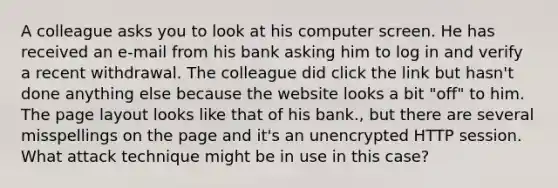 A colleague asks you to look at his computer screen. He has received an e-mail from his bank asking him to log in and verify a recent withdrawal. The colleague did click the link but hasn't done anything else because the website looks a bit "off" to him. The page layout looks like that of his bank., but there are several misspellings on the page and it's an unencrypted HTTP session. What attack technique might be in use in this case?