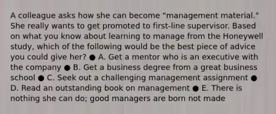 A colleague asks how she can become "management material." She really wants to get promoted to first-line supervisor. Based on what you know about learning to manage from the Honeywell study, which of the following would be the best piece of advice you could give her? ● A. Get a mentor who is an executive with the company ● B. Get a business degree from a great business school ● C. Seek out a challenging management assignment ● D. Read an outstanding book on management ● E. There is nothing she can do; good managers are born not made