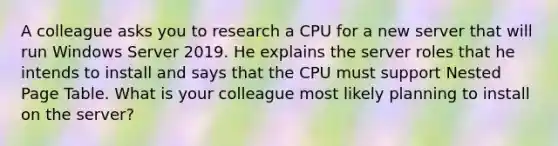 A colleague asks you to research a CPU for a new server that will run Windows Server 2019. He explains the server roles that he intends to install and says that the CPU must support Nested Page Table. What is your colleague most likely planning to install on the server?