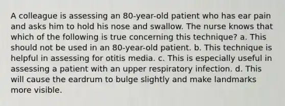 A colleague is assessing an 80-year-old patient who has ear pain and asks him to hold his nose and swallow. The nurse knows that which of the following is true concerning this technique? a. This should not be used in an 80-year-old patient. b. This technique is helpful in assessing for otitis media. c. This is especially useful in assessing a patient with an upper respiratory infection. d. This will cause the eardrum to bulge slightly and make landmarks more visible.