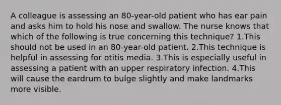 A colleague is assessing an 80-year-old patient who has ear pain and asks him to hold his nose and swallow. The nurse knows that which of the following is true concerning this technique? 1.This should not be used in an 80-year-old patient. 2.This technique is helpful in assessing for otitis media. 3.This is especially useful in assessing a patient with an upper respiratory infection. 4.This will cause the eardrum to bulge slightly and make landmarks more visible.