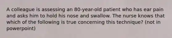 A colleague is assessing an 80-year-old patient who has ear pain and asks him to hold his nose and swallow. The nurse knows that which of the following is true concerning this technique? (not in powerpoint)