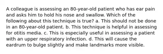 A colleague is assessing an 80-year-old patient who has ear pain and asks him to hold his nose and swallow. Which of the following about this technique is true? a. This should not be done in an 80-year-old patient. b. This technique is helpful in assessing for otitis media. c. This is especially useful in assessing a patient with an upper respiratory infection. d. This will cause the eardrum to bulge slightly and make landmarks more visible.