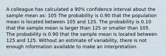 A colleague has calculated a 90% confidence interval about the sample mean as: 105 The probability is 0.90 that the population mean is located between 105 and 125. The probability is 0.10 that the sample mean is larger than 125 or smaller than 105. The probability is 0.90 that the sample mean is located between 125 and 125. Without an estimate of variability, there is not enough information available to make an interpretation.