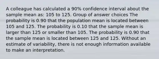 A colleague has calculated a 90% confidence interval about the sample mean as: 105 to 125. Group of answer choices The probability is 0.90 that the population mean is located between 105 and 125. The probability is 0.10 that the sample mean is larger than 125 or smaller than 105. The probability is 0.90 that the sample mean is located between 125 and 125. Without an estimate of variability, there is not enough information available to make an interpretation.