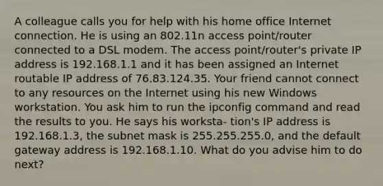 A colleague calls you for help with his home office Internet connection. He is using an 802.11n access point/router connected to a DSL modem. The access point/router's private IP address is 192.168.1.1 and it has been assigned an Internet routable IP address of 76.83.124.35. Your friend cannot connect to any resources on the Internet using his new Windows workstation. You ask him to run the ipconfig command and read the results to you. He says his worksta- tion's IP address is 192.168.1.3, the subnet mask is 255.255.255.0, and the default gateway address is 192.168.1.10. What do you advise him to do next?