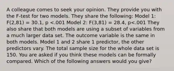 A colleague comes to seek your opinion. They provide you with the F-test for two models. They share the following: Model 1: F(2,81) = 30.1, p <.001 Model 2: F(3,81) = 28.4, p<.001 They also share that both models are using a subset of variables from a much larger data set. The outcome variable is the same in both models. Model 1 and 2 share 1 predictor, the other predictors vary. The total sample size for the whole data set is 150. You are asked if you think these models can be formally compared. Which of the following answers would you give?