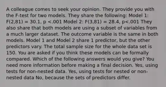 A colleague comes to seek your opinion. They provide you with the F-test for two models. They share the following: Model 1: F(2,81) = 30.1, p <.001 Model 2: F(3,81) = 28.4, p<.001 They also share that both models are using a subset of variables from a much larger dataset. The outcome variable is the same in both models. Model 1 and Model 2 share 1 predictor, but the other predictors vary. The total sample size for the whole data set is 150. You are asked if you think these models can be formally compared. Which of the following answers would you give? You need more information before making a final decision. Yes, using tests for non-nested data. Yes, using tests for nested or non-nested data No, because the sets of predictors differ.