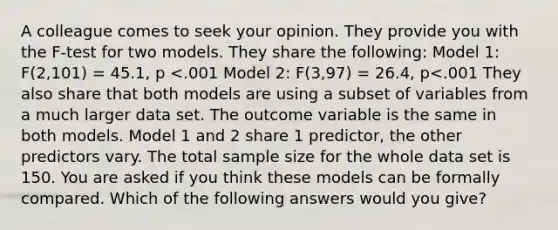 A colleague comes to seek your opinion. They provide you with the F-test for two models. They share the following: Model 1: F(2,101) = 45.1, p <.001 Model 2: F(3,97) = 26.4, p<.001 They also share that both models are using a subset of variables from a much larger data set. The outcome variable is the same in both models. Model 1 and 2 share 1 predictor, the other predictors vary. The total sample size for the whole data set is 150. You are asked if you think these models can be formally compared. Which of the following answers would you give?