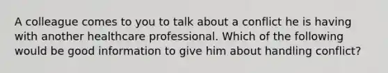 A colleague comes to you to talk about a conflict he is having with another healthcare professional. Which of the following would be good information to give him about handling conflict?