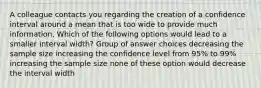 A colleague contacts you regarding the creation of a confidence interval around a mean that is too wide to provide much information. Which of the following options would lead to a smaller interval width? Group of answer choices decreasing the sample size increasing the confidence level from 95% to 99% increasing the sample size none of these option would decrease the interval width