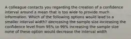 A colleague contacts you regarding the creation of a confidence interval around a mean that is too wide to provide much information. Which of the following options would lead to a smaller interval width? decreasing the sample size increasing the confidence level from 95% to 99% increasing the sample size none of these option would decrease the interval width