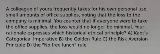 A colleague of yours frequently takes for his own personal use small amounts of office supplies, noting that the loss to the company is minimal. You counter that if everyone were to take the office supplies, the loss would no longer be minimal. Your rationale expresses which historical ethical principle? A) Kant's Categorical Imperative B) the Golden Rule C) the Risk Aversion Principle D) the "No free lunch" rule