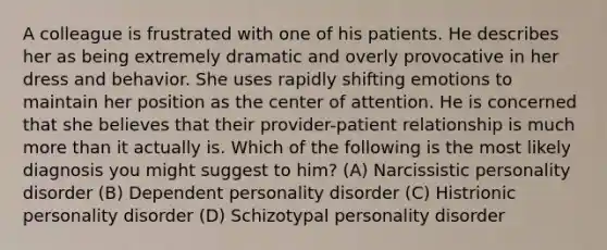 A colleague is frustrated with one of his patients. He describes her as being extremely dramatic and overly provocative in her dress and behavior. She uses rapidly shifting emotions to maintain her position as the center of attention. He is concerned that she believes that their provider-patient relationship is much more than it actually is. Which of the following is the most likely diagnosis you might suggest to him? (A) Narcissistic personality disorder (B) Dependent personality disorder (C) Histrionic personality disorder (D) Schizotypal personality disorder