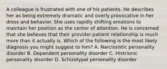 A colleague is frustrated with one of his patients. He describes her as being extremely dramatic and overly provocative in her dress and behavior. She uses rapidly shifting emotions to maintain her position as the center of attention. He is concerned that she believes that their provider-patient relationship is much more than it actually is. Which of the following is the most likely diagnosis you might suggest to him? A. Narcissistic personality disorder B. Dependent personality disorder C. Histrionic personality disorder D. Schizotypal personality disorder