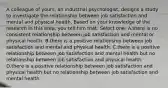 A colleague of yours, an industrial psychologist, designs a study to investigate the relationship between job satisfaction and mental and physical health. Based on your knowledge of the research in this area, you tell him that: Select one: A.there is no consistent relationship between job satisfaction and mental or physical health. B.there is a positive relationship between job satisfaction and mental and physical health. C.there is a positive relationship between job satisfaction and mental health but no relationship between job satisfaction and physical health. D.there is a positive relationship between job satisfaction and physical health but no relationship between job satisfaction and mental health.