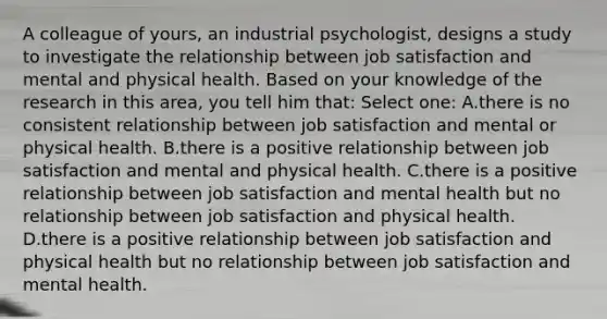 A colleague of yours, an industrial psychologist, designs a study to investigate the relationship between job satisfaction and mental and physical health. Based on your knowledge of the research in this area, you tell him that: Select one: A.there is no consistent relationship between job satisfaction and mental or physical health. B.there is a positive relationship between job satisfaction and mental and physical health. C.there is a positive relationship between job satisfaction and mental health but no relationship between job satisfaction and physical health. D.there is a positive relationship between job satisfaction and physical health but no relationship between job satisfaction and mental health.