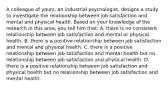 A colleague of yours, an industrial psychologist, designs a study to investigate the relationship between job satisfaction and mental and physical health. Based on your knowledge of the research in this area, you tell him that: A. there is no consistent relationship between job satisfaction and mental or physical health. B. there is a positive relationship between job satisfaction and mental and physical health. C. there is a positive relationship between job satisfaction and mental health but no relationship between job satisfaction and physical health. D. there is a positive relationship between job satisfaction and physical health but no relationship between job satisfaction and mental health.