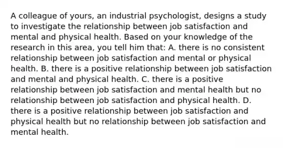 A colleague of yours, an industrial psychologist, designs a study to investigate the relationship between job satisfaction and mental and physical health. Based on your knowledge of the research in this area, you tell him that: A. there is no consistent relationship between job satisfaction and mental or physical health. B. there is a positive relationship between job satisfaction and mental and physical health. C. there is a positive relationship between job satisfaction and mental health but no relationship between job satisfaction and physical health. D. there is a positive relationship between job satisfaction and physical health but no relationship between job satisfaction and mental health.