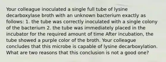 Your colleague inoculated a single full tube of lysine decarboxylase broth with an unknown bacterium exactly as follows: 1. the tube was correctly inoculated with a single colony of the bacterium 2. the tube was immediately placed in the incubator for the required amount of time After incubation, the tube showed a purple color of the broth. Your colleague concludes that this microbe is capable of lysine decarboxylation. What are two reasons that this conclusion is not a good one?