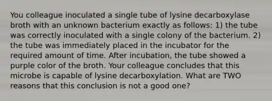 You colleague inoculated a single tube of lysine decarboxylase broth with an unknown bacterium exactly as follows: 1) the tube was correctly inoculated with a single colony of the bacterium. 2) the tube was immediately placed in the incubator for the required amount of time. After incubation, the tube showed a purple color of the broth. Your colleague concludes that this microbe is capable of lysine decarboxylation. What are TWO reasons that this conclusion is not a good one?