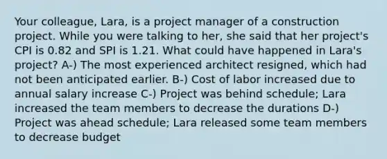 Your colleague, Lara, is a project manager of a construction project. While you were talking to her, she said that her project's CPI is 0.82 and SPI is 1.21. What could have happened in Lara's project? A-) The most experienced architect resigned, which had not been anticipated earlier. B-) Cost of labor increased due to annual salary increase C-) Project was behind schedule; Lara increased the team members to decrease the durations D-) Project was ahead schedule; Lara released some team members to decrease budget