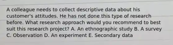 A colleague needs to collect descriptive data about his​ customer's attitudes. He has not done this type of research before. What research approach would you recommend to best suit this research​ project? A. An ethnographic study B. A survey C. Observation D. An experiment E. Secondary data