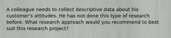 A colleague needs to collect descriptive data about his​ customer's attitudes. He has not done this type of research before. What research approach would you recommend to best suit this research​ project?