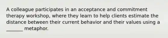 A colleague participates in an acceptance and commitment therapy workshop, where they learn to help clients estimate the distance between their current behavior and their values using a _______ metaphor.