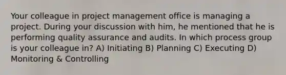 Your colleague in project management office is managing a project. During your discussion with him, he mentioned that he is performing quality assurance and audits. In which process group is your colleague in? A) Initiating B) Planning C) Executing D) Monitoring & Controlling