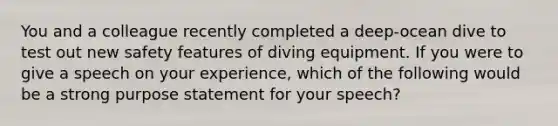 You and a colleague recently completed a deep-ocean dive to test out new safety features of diving equipment. If you were to give a speech on your experience, which of the following would be a strong purpose statement for your speech?