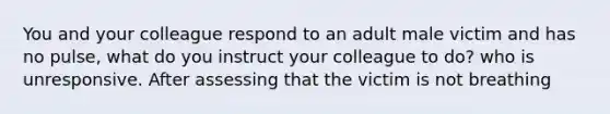 You and your colleague respond to an adult male victim and has no pulse, what do you instruct your colleague to do? who is unresponsive. After assessing that the victim is not breathing