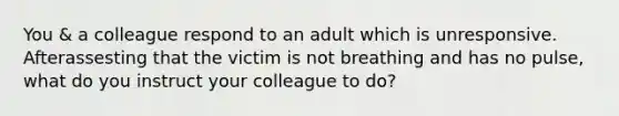 You & a colleague respond to an adult which is unresponsive. Afterassesting that the victim is not breathing and has no pulse, what do you instruct your colleague to do?