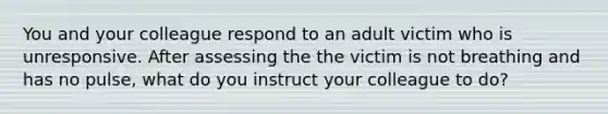 You and your colleague respond to an adult victim who is unresponsive. After assessing the the victim is not breathing and has no pulse, what do you instruct your colleague to do?