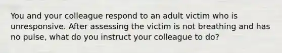 You and your colleague respond to an adult victim who is unresponsive. After assessing the victim is not breathing and has no pulse, what do you instruct your colleague to do?