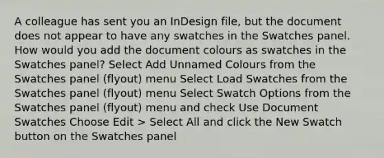 A colleague has sent you an InDesign file, but the document does not appear to have any swatches in the Swatches panel. How would you add the document colours as swatches in the Swatches panel? Select Add Unnamed Colours from the Swatches panel (flyout) menu Select Load Swatches from the Swatches panel (flyout) menu Select Swatch Options from the Swatches panel (flyout) menu and check Use Document Swatches Choose Edit > Select All and click the New Swatch button on the Swatches panel