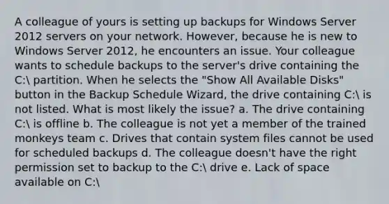 A colleague of yours is setting up backups for Windows Server 2012 servers on your network. However, because he is new to Windows Server 2012, he encounters an issue. Your colleague wants to schedule backups to the server's drive containing the C: partition. When he selects the "Show All Available Disks" button in the Backup Schedule Wizard, the drive containing C: is not listed. What is most likely the issue? a. The drive containing C: is offline b. The colleague is not yet a member of the trained monkeys team c. Drives that contain system files cannot be used for scheduled backups d. The colleague doesn't have the right permission set to backup to the C: drive e. Lack of space available on C: