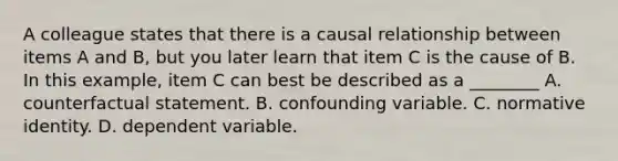 A colleague states that there is a causal relationship between items A and B, but you later learn that item C is the cause of B. In this example, item C can best be described as a ________ A. counterfactual statement. B. confounding variable. C. normative identity. D. dependent variable.