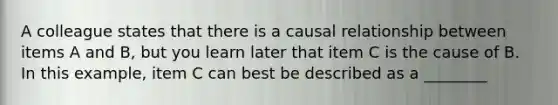 A colleague states that there is a causal relationship between items A and B, but you learn later that item C is the cause of B. In this example, item C can best be described as a ________