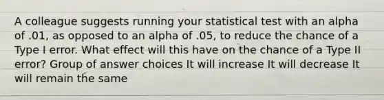 A colleague suggests running your statistical test with an alpha of .01, as opposed to an alpha of .05, to reduce the chance of a Type I error. What effect will this have on the chance of a Type II error? Group of answer choices It will increase It will decrease It will remain the same