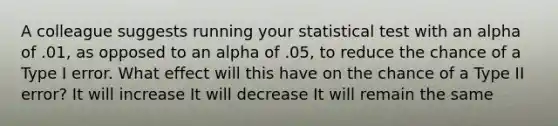 A colleague suggests running your statistical test with an alpha of .01, as opposed to an alpha of .05, to reduce the chance of a Type I error. What effect will this have on the chance of a Type II error? It will increase It will decrease It will remain the same