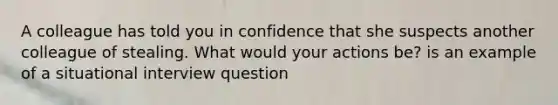 A colleague has told you in confidence that she suspects another colleague of stealing. What would your actions be? is an example of a situational interview question