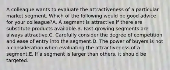 A colleague wants to evaluate the attractiveness of a particular market segment. Which of the following would be good advice for your​ colleague?A. A segment is attractive if there are substitute products available.B. ​Fast-growing segments are always attractive.C. Carefully consider the degree of competition and ease of entry into the segment.D. The power of buyers is not a consideration when evaluating the attractiveness of a segment.E. If a segment is larger than​ others, it should be targeted.