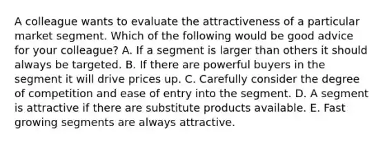 A colleague wants to evaluate the attractiveness of a particular market segment. Which of the following would be good advice for your​ colleague? A. If a segment is larger than others it should always be targeted. B. If there are powerful buyers in the segment it will drive prices up. C. Carefully consider the degree of competition and ease of entry into the segment. D. A segment is attractive if there are substitute products available. E. Fast growing segments are always attractive.