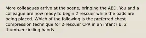 More colleagues arrive at the scene, bringing the AED. You and a colleague are now ready to begin 2-rescuer while the pads are being placed. Which of the following is the preferred chest compression technique for 2-rescuer CPR in an infant? B. 2 thumb-encircling hands