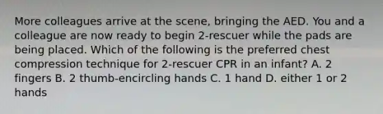 More colleagues arrive at the scene, bringing the AED. You and a colleague are now ready to begin 2-rescuer while the pads are being placed. Which of the following is the preferred chest compression technique for 2-rescuer CPR in an infant? A. 2 fingers B. 2 thumb-encircling hands C. 1 hand D. either 1 or 2 hands