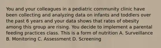 You and your colleagues in a pediatric community clinic have been collecting and analyzing data on infants and toddlers over the past 6 years and your data shows that rates of obesity among this group are rising. You decide to implement a parental feeding practices class. This is a form of nutrition A. Surveillance B. Monitoring C. Assessment D. Screening