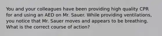 You and your colleagues have been providing high quality CPR for and using an AED on Mr. Sauer. While providing ventilations, you notice that Mr. Sauer moves and appears to be breathing. What is the correct course of action?