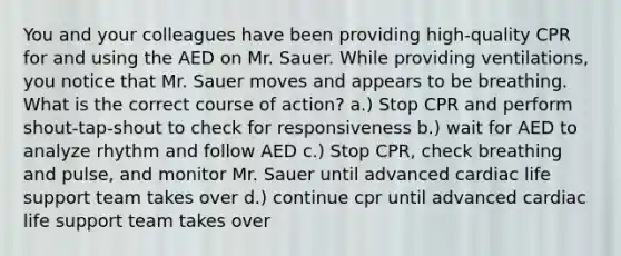 You and your colleagues have been providing high-quality CPR for and using the AED on Mr. Sauer. While providing ventilations, you notice that Mr. Sauer moves and appears to be breathing. What is the correct course of action? a.) Stop CPR and perform shout-tap-shout to check for responsiveness b.) wait for AED to analyze rhythm and follow AED c.) Stop CPR, check breathing and pulse, and monitor Mr. Sauer until advanced cardiac life support team takes over d.) continue cpr until advanced cardiac life support team takes over