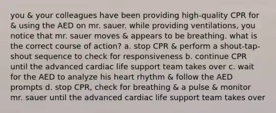 you & your colleagues have been providing high-quality CPR for & using the AED on mr. sauer. while providing ventilations, you notice that mr. sauer moves & appears to be breathing. what is the correct course of action? a. stop CPR & perform a shout-tap-shout sequence to check for responsiveness b. continue CPR until the advanced cardiac life support team takes over c. wait for the AED to analyze his heart rhythm & follow the AED prompts d. stop CPR, check for breathing & a pulse & monitor mr. sauer until the advanced cardiac life support team takes over